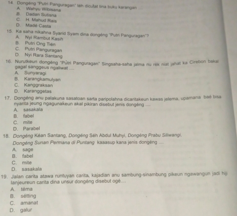 Dongéng ''Putri Panguragan'' téh dicutat tina buku karangan
A. Wahyu Wibisana
B. Dadan Sutisna
C. H. Mahud Rais
D. Madé Casta
15. Ka saha nikahna Syarid Syam dina dongéng ''Putri Panguragan''?
A. Nyi Rambut Kasih
B. Putri Ong Tiên
C. Putri Panguragan
D. Nyi Rara Santang
16. Nurutkeun dongêng "Půtri Panguragan" Singsaha-saha jalma nu rék niat jahat ka Cirebon bakai
gagal sanggeus ngaliwat ....
A. Sunyaragi
B. Karangkamulyan
C. Kanggraksan
D. Karanggetas
17. Dongéng anu palakuna sasatoan sarta paripolahna dicaritakeun kawas jelema, upamana baé bisa
nyarita jeung ngagunakeun akal pikiran disebut jenis dongéng ....
A. sasakala
B. fabel
C. mite
D. Parabel
18. Dongéng Kéan Santang, Dongéng Séh Abdul Muhyi, Dongéng Prabu Siliwangi,
Dongéng Sunan Permana di Puntang kaaasup kana jenis dongéng ....
A. sage
B. fabel
C. mite
D. sasakala
19. Jalan carita atawa runtuyan carita, kajadian anu sambung-sinambung pikeun ngawangun jadi hij
lanjeureun carita dina unsur dongéng disebut ogé....
A. téma
B. sétting
C. amanat
D. galur