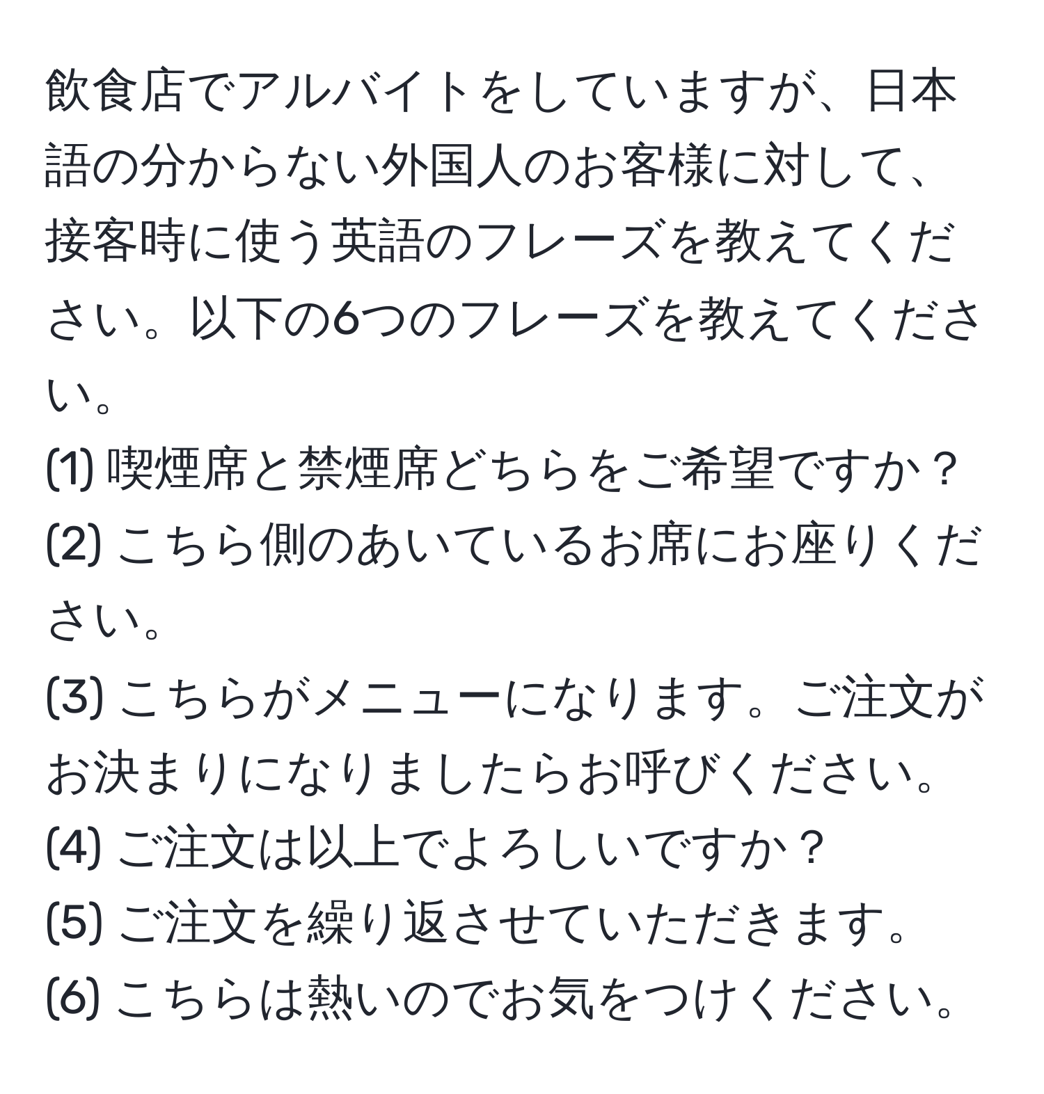 飲食店でアルバイトをしていますが、日本語の分からない外国人のお客様に対して、接客時に使う英語のフレーズを教えてください。以下の6つのフレーズを教えてください。  
(1) 喫煙席と禁煙席どちらをご希望ですか？  
(2) こちら側のあいているお席にお座りください。  
(3) こちらがメニューになります。ご注文がお決まりになりましたらお呼びください。  
(4) ご注文は以上でよろしいですか？  
(5) ご注文を繰り返させていただきます。  
(6) こちらは熱いのでお気をつけください。