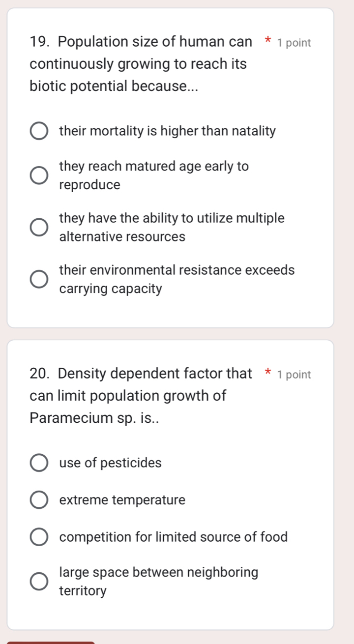 Population size of human can * 1 point
continuously growing to reach its
biotic potential because...
their mortality is higher than natality
they reach matured age early to
reproduce
they have the ability to utilize multiple
alternative resources
their environmental resistance exceeds
carrying capacity
20. Density dependent factor that * 1 point
can limit population growth of
Paramecium sp. is..
use of pesticides
extreme temperature
competition for limited source of food
large space between neighboring
territory