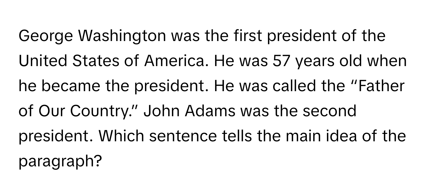 George Washington was the first president of the United States of America. He was 57 years old when he became the president. He was called the “Father of Our Country.” John Adams was the second president. Which sentence tells the main idea of the paragraph?