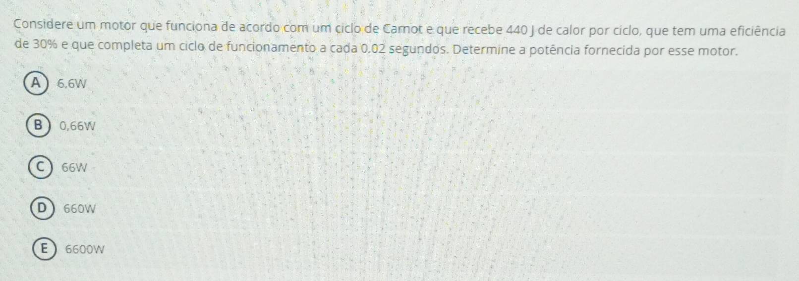 Considere um motor que funciona de acordo com um ciclo de Carnot e que recebe 440 J de calor por cíclo, que tem uma eficiência
de 30% e que completa um ciclo de funcionamento a cada 0,02 segundos. Determine a potência fornecida por esse motor.
A 6.6W
B 0.66W
C  66W
D 660W
E 6600W