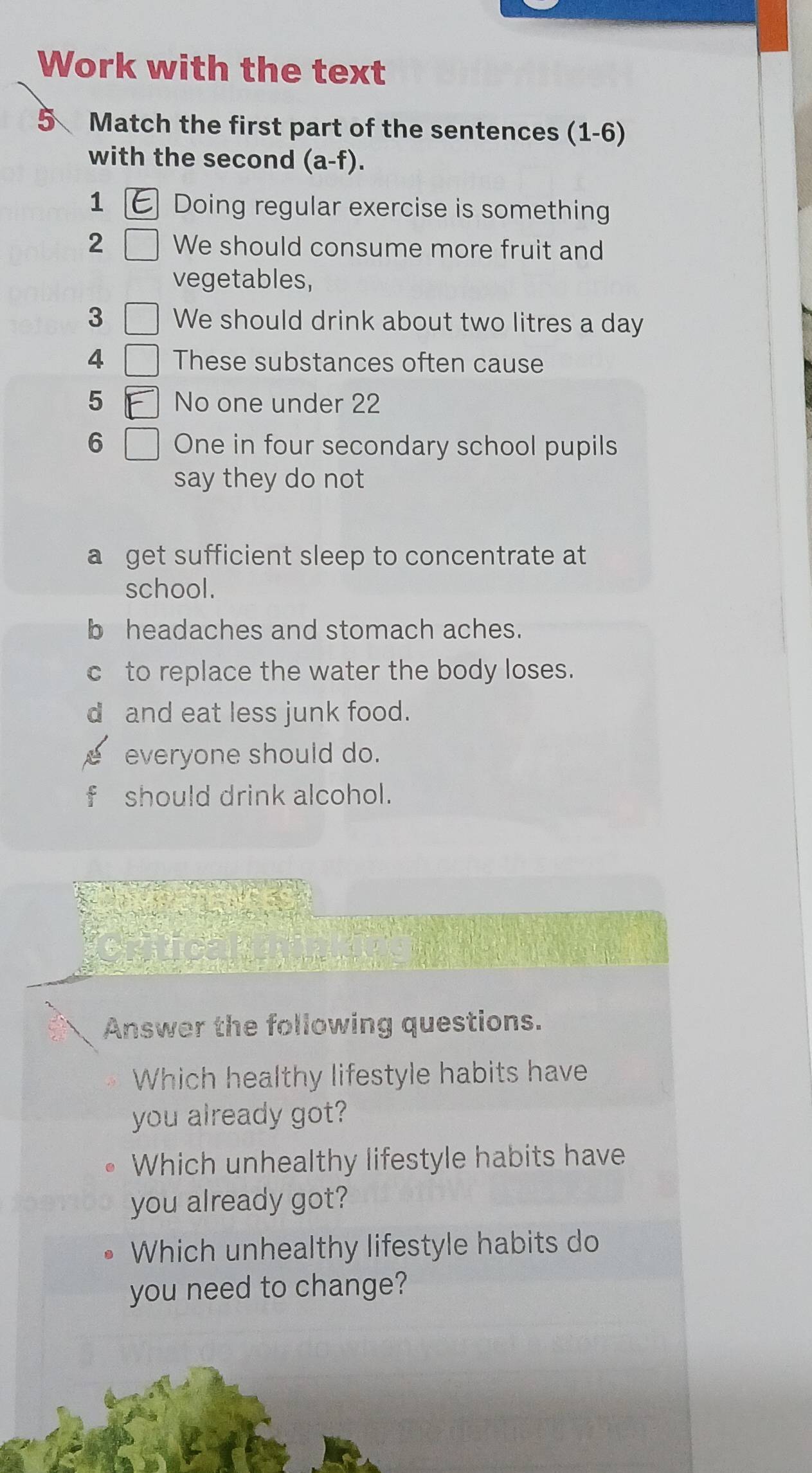 Work with the text
5 Match the first part of the sentences (1-6)
with the second (a-f).
1 Doing regular exercise is something
2 We should consume more fruit and
vegetables,
3 We should drink about two litres a day
4 These substances often cause
5 No one under 22
6 One in four secondary school pupils
say they do not
a get sufficient sleep to concentrate at
school.
b headaches and stomach aches.
c to replace the water the body loses.
d and eat less junk food.
everyone should do.
should drink alcohol.
Answer the following questions.
Which healthy lifestyle habits have
you already got?
Which unhealthy lifestyle habits have
you already got?
Which unhealthy lifestyle habits do
you need to change?