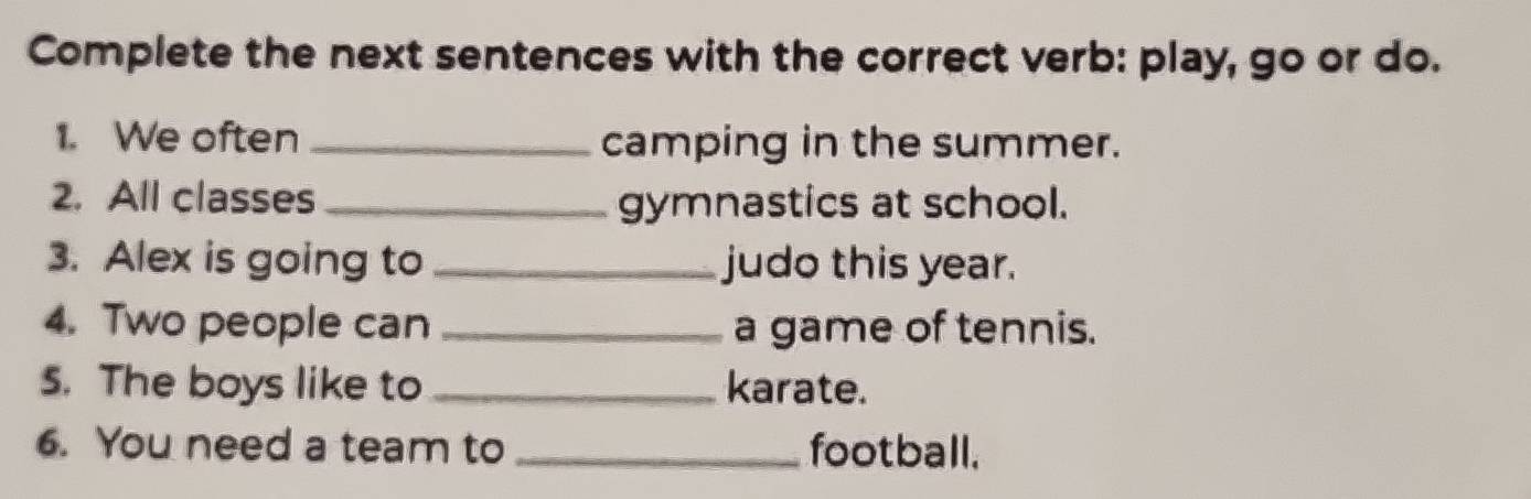 Complete the next sentences with the correct verb: play, go or do. 
1. We often _camping in the summer. 
2. All classes_ gymnastics at school. 
3. Alex is going to _judo this year. 
4. Two people can _a game of tennis. 
5. The boys like to _karate. 
6. You need a team to _football.