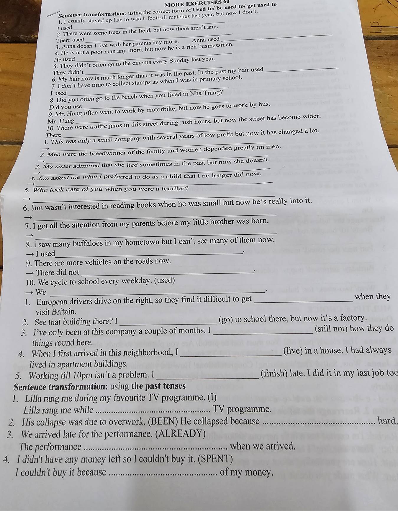 MORE EXERCISES 60
Sentence transformation: using the correct form of Used to/ be used to/ get used to
_
1. I usually stayed up late to watch football matches last year, but now I don’t.
_
_
I used
2. There were some trees in the field, but now there aren't any.
There used
3. Anna doesn’t live with her parents any more. Anna used
_
4. He is not a poor man any more, but now he is a rich businessman.
He used
5. They didn’t often go to the cinema every Sunday last year.
They didn't
_
6. My hair now is much longer than it was in the past. In the past my hair used
_
_
7. I don’t have time to collect stamps as when I was in primary school.
I used
8. Did you often go to the beach when you lived in Nha Trang?
Did you use
_
9. Mr. Hung often went to work by motorbike, but now he goes to work by bus.
Mr. Hung
10. There were traffic jams in this street during rush hours, but now the street has become wider.
There
_
1. This was only a small company with several years of low profit but now it has changed a lot.
_
2. Men were the breadwinner of the family and women depended greatly on men.
_
3. My sister admitted that she lied sometimes in the past but now she doesn't.
_
4. Jim asked me what I preferred to do as a child that I no longer did now.
_
5. Who took care of you when you were a toddler?
_
6. Jim wasn’t interested in reading books when he was small but now he’s really into it.
_
7. I got all the attention from my parents before my little brother was born.
8. I saw many buffaloes in my hometown but I can’t see many of them now.
→ I used _.
9. There are more vehicles on the roads now.
→ There did not_
10. We cycle to school every weekday. (used)
→ We_
1. European drivers drive on the right, so they find it difficult to get _when they
visit Britain.
2. See that building there? I _(go) to school there, but now it's a factory.
3. I’ve only been at this company a couple of months. I _(still not) how they do
things round here.
4. When I first arrived in this neighborhood, I _(live) in a house. I had always
lived in apartment buildings.
5. Working till 10pm isn’t a problem. I _(finish) late. I did it in my last job too
Sentence transformation: using the past tenses
1. Lilla rang me during my favourite TV programme. (I)
Lilla rang me while _TV programme.
2. His collapse was due to overwork. (BEEN) He collapsed because _hard.
3. We arrived late for the performance. (ALREADY)
The performance _when we arrived.
4. I didn't have any money left so I couldn't buy it. (SPENT)
I couldn't buy it because _of my money.