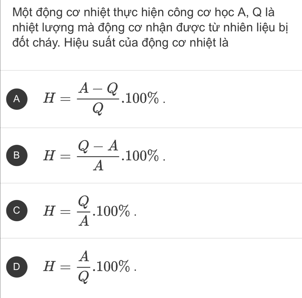 Một động cơ nhiệt thực hiện công cơ học A, Q là
nhiệt lượng mà động cơ nhận được từ nhiên liệu bị
đốt cháy. Hiệu suất của động cơ nhiệt là
A H= (A-Q)/Q .100%.
B H= (Q-A)/A .100%.
C H= Q/A .100%.
D H= A/Q .100%.