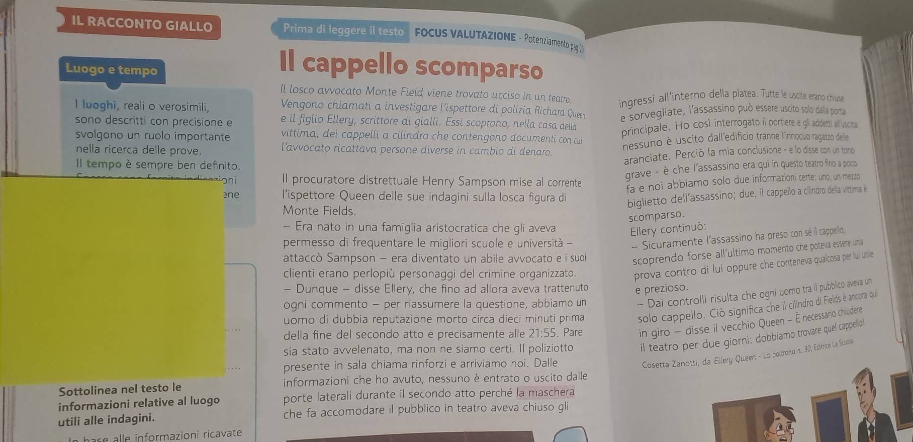 IL RACCONTO GIALLO Prima di leggere il testo  FOCUS VALUTAZIONE - Potenziamento pag.2
Luogo e tempo
Il cappello scomparso
Il losco avvocato Monte Field viene trovato ucciso in un teatro
I luoghi, reali o verosimili, ingressi all’interno della platea. Tutte le uscite erano chiuse
Vengono chiamati a investigare l’ispettore di polizia Richard Queen
sono descritti con precisione e e il figlio Ellery, scrittore di gialli. Essi scoprono, nella casa della e sorvegliate, l'assassíno può essere uscito solo dalia porta
svolgono un ruolo importante vittima, dei cappelli a cilindro che contengono documenti con cui principale. Ho così interrogato il portiere e gli addett) all uscita
nella ricerca delle prove.
nessuno è uscito dall'edificio tranne l'innocuo ragazzo delle
l’avvocato ricattava persone diverse in cambio di denaro.
Il tempo è sempre ben definito.
aranciate. Perciò la mia conclusione - e lo disse con un tono
grave - è che l'assassino era qui in questo teatro fino a poco
ni Il procuratore distrettuale Henry Sampson mise al corrente
fa e noi abbiamo solo due informazioni certe: uno, un mezzo
ène l’ispettore Queen delle sue indagini sulla losca figura di
biglietto dell’assassino; due, il cappello a cilindro della vittima é
Monte Fields.
scomparso.
- Era nato in una famiglia aristocratica che gli aveva
Ellery continuò:
permesso di frequentare le migliori scuole e università -
- Sicuramente l'assassino ha preso con sé il cappello,
attaccò Sampson - era diventato un abile avvocato e i suoi scoprendo forse all'ultimo momento che poteva essere una
clienti erano perlopiù personaggi del crimine organizzato.
prova contro di lui oppure che conteneva qualcosa per lu utile
- Dunque - disse Ellery, che fino ad allora aveva trattenuto e prezioso.
ogni commento - per riassumere la questione, abbiamo un
- Dai controlli risulta che ogni uomo tra il pubblico aveva un
uomo di dubbia reputazione morto circa dieci minuti prima
solo cappello. Ciò significa che il cilindro di Fields è ancora qui
della fine del secondo atto e precisamente alle 21:55. Pare
in giro - disse il vecchio Queen - È necessario chiudere
sia stato avvelenato, ma non ne siamo certi. Il poliziotto
il teatro per due giorni: dobbiamo trovare quel cappelio!
presente in sala chiama rinforzi e arriviamo noi. Dalle
Cosetta Zanotti, da Ellery Queen - La poltrona n. 30, Editrice La Scuola
Sottolinea nel testo le informazioni che ho avuto, nessuno è entrato o uscito dalle
informazioni relative al luogo porte laterali durante il secondo atto perché la maschera
utili alle indagini. che fa accomodare il pubblico in teatro aveva chiuso gli
harse alle informazioni ricavate .