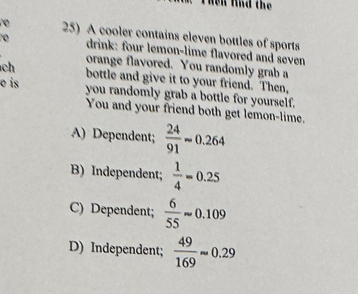 he n lnd the 
re 25) A cooler contains eleven bottles of sports
drink: four lemon-lime flavored and seven
orange flavored. You randomly grab a
ch bottle and give it to your friend. Then,
o is you randomly grab a bottle for yourself.
You and your friend both get lemon-lime.
A) Dependent;  24/91 approx 0.264
B) Independent;  1/4 =0.25
C) Dependent;  6/55 approx 0.109
D) Independent;  49/169 approx 0.29