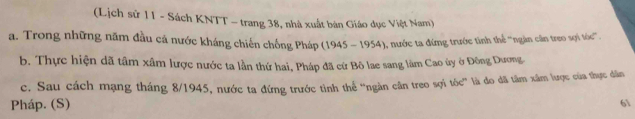 (Lịch sử 11 - Sách KNTT - trang 38, nhà xuất bản Giáo dục Việt Nam)
a. Trong những năm đầu cả nước kháng chiến chống Pháp (1945-1954) 9, nước ta đứng trước tinh thể ''ngàn cân treo sợi tóc'.
b. Thực hiện dã tâm xâm lược nước ta lần thứ hai, Pháp đã cứ Bô lae sang làm Cao ủy ở Đông Dương.
c. Sau cách mạng tháng 8/1945, nước ta đứng trước tình thế “ngàn cân treo sợi tóc” là do dã tâm xâm lược của thực dân
Pháp. (S)
61