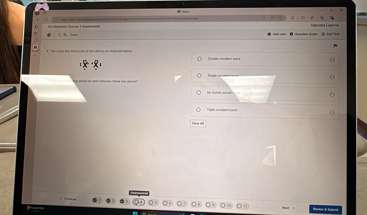 Awwa 
○ htte/keller.schoolobjects.com/aware2/onlinetestingapi/onlinetesting?testEntryld=50790975&returnView=tests
HS Chemistry Quarter 2 Assessment Gabriella Laporte
Zoom Add note Question Guide Exit Test
4. The Lewis Dot Structures of two atoms are depicted below.
Double covalent bond
Single covalent bond
at type of honding would be seen between these two atoms?
No bonds would form'
Triple covalent bond
Clear All
Unanswered
< Previous
11
* Russell 2000 Next > Review & Submit