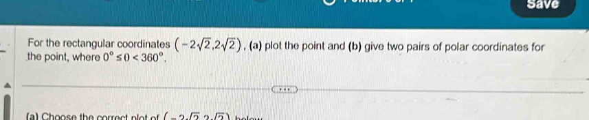 save 
For the rectangular coordinates (-2sqrt(2),2sqrt(2)) , (a) plot the point and (b) give two pairs of polar coordinates for 
the point, where 0°≤ θ <360°. 
(a) Choose the correct plot of (-2sqrt(2)2sqrt(2))