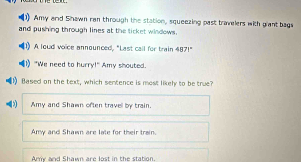 ead the text .
Amy and Shawn ran through the station, squeezing past travelers with giant bags
and pushing through lines at the ticket windows.
A loud voice announced, "Last call for train 487!''
"We need to hurry!" Amy shouted.
Based on the text, which sentence is most likely to be true?
)) Amy and Shawn often travel by train.
Amy and Shawn are late for their train.
Amy and Shawn are lost in the station.