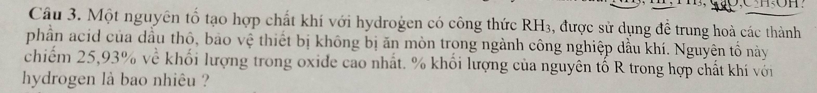 B, SO,CH₅OH. 
Câu 3. Một nguyên tố tạo hợp chất khí với hydrogen có công thức RH3, được sử dụng để trung hoà các thành 
phần acid của dầu thô, bảo vệ thiết bị không bị ăn mòn trong ngành công nghiệp dầu khí. Nguyên tổ này 
chiếm 25, 93% về khối lượng trong oxide cao nhất. % khối lượng của nguyên tố R trong hợp chất khí với 
hydrogen là bao nhiêu ?