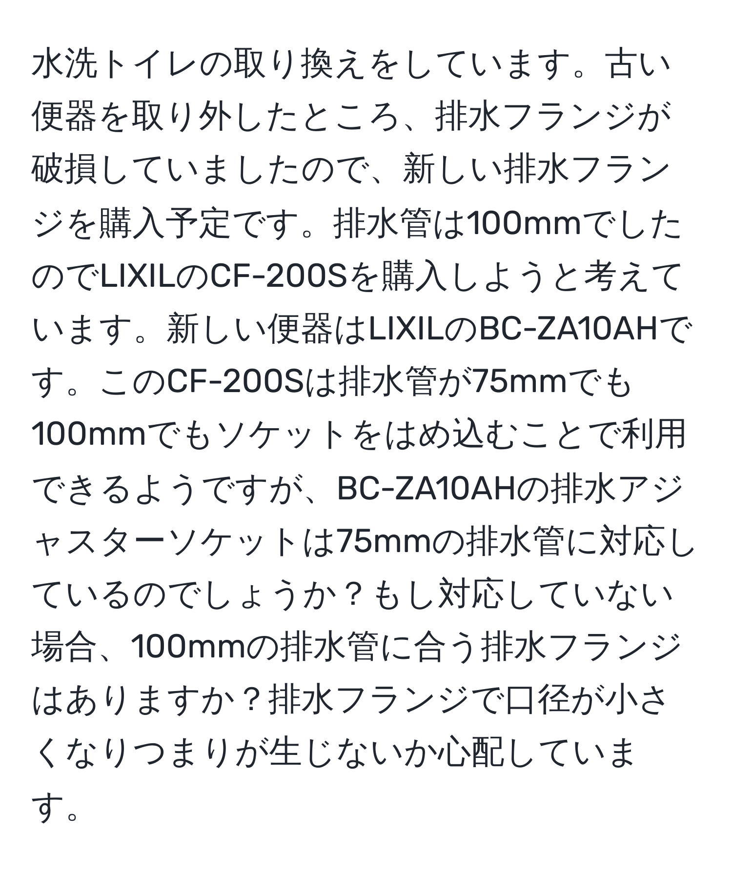 水洗トイレの取り換えをしています。古い便器を取り外したところ、排水フランジが破損していましたので、新しい排水フランジを購入予定です。排水管は100mmでしたのでLIXILのCF-200Sを購入しようと考えています。新しい便器はLIXILのBC-ZA10AHです。このCF-200Sは排水管が75mmでも100mmでもソケットをはめ込むことで利用できるようですが、BC-ZA10AHの排水アジャスターソケットは75mmの排水管に対応しているのでしょうか？もし対応していない場合、100mmの排水管に合う排水フランジはありますか？排水フランジで口径が小さくなりつまりが生じないか心配しています。