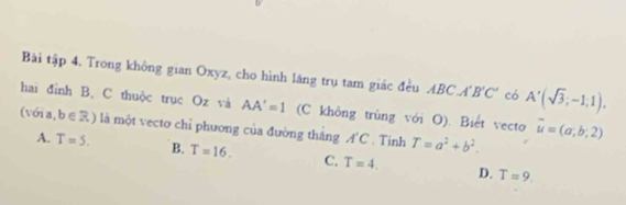 Bài tập 4. Trong không gian Oxyz, cho hình lăng trụ tam giác đều ABC. A'B'C' có A'(sqrt(3);-1;1). 
hai đỉnh B, C thuộc trục Oz và AA'=1 (C không trùng với O). Biết vecto overline u=(a;b;2)
(với a, b∈ R) là một vecto chỉ phương của đường tháng A'C. Tinh T=a^2+b^2.
A. T=5. B. T=16. C. T=4. D. T=9.