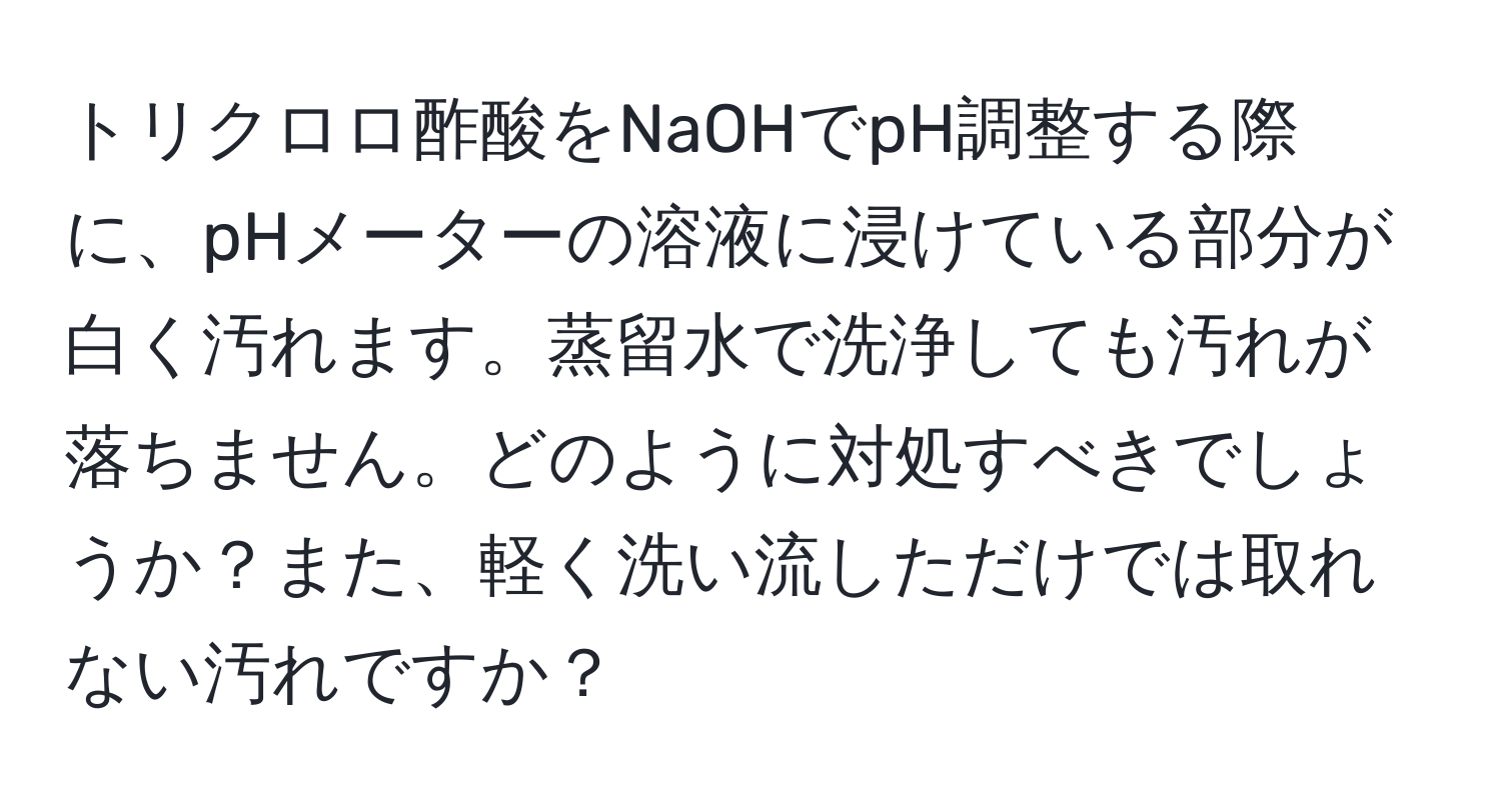 トリクロロ酢酸をNaOHでpH調整する際に、pHメーターの溶液に浸けている部分が白く汚れます。蒸留水で洗浄しても汚れが落ちません。どのように対処すべきでしょうか？また、軽く洗い流しただけでは取れない汚れですか？