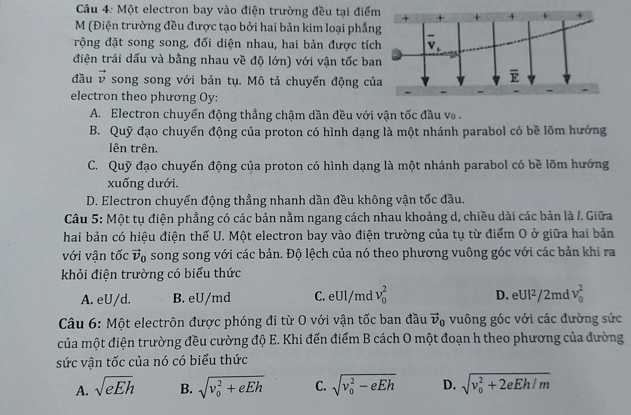 Một electron bay vào điện trường đều tại điểm
M (Điện trường đều được tạo bởi hai bản kim loại phẳng
rộng đặt song song, đối diện nhau, hai bản được tích
điện trái dấu và bằng nhau về độ lớn) với vận tốc ban
đầu vector v song song với bản tụ. Mô tả chuyển động của
electron theo phương Oy:
A. Electron chuyển động thẳng chậm dần đều với vận tốc đầu vo
B. Quỹ đạo chuyển động của proton có hình dạng là một nhánh parabol có bề lõm hướng
ên trên.
C. Quỹ đạo chuyển động của proton có hình dạng là một nhánh parabol có bề lõm hướng
xuống dưới.
D. Electron chuyển động thẳng nhanh dần đều không vận tốc đầu.
Câu 5: Một tụ điện phẳng có các bản nằm ngang cách nhau khoảng d, chiều dài các bản là /. Giữa
hai bản có hiệu điện thế U. Một electron bay vào điện trường của tụ từ điểm O ở giữa hai bản
với vận tốc vector v_0 song song với các bản. Độ lệch của nó theo phương vuông góc với các bản khi ra
khỏi điện trường có biểu thức
D.
A. eU/d. B. eU/md C. eUl/md v_0^(2. eUI^2)/2 md v_0^(2
Câu 6: Một electrôn được phóng đi từ O với vận tốc ban đầu vector v)_0 vuông góc với các đường sức
của một điện trường đều cường độ E. Khi đến điểm B cách O một đoạn h theo phương của đường
sức vận tốc của nó có biểu thức
A. sqrt(eEh) sqrt (v_0)^2+eEh C. sqrt (v_0)^2-eEh D. sqrt (v_0)^2+2eEh/m
B.