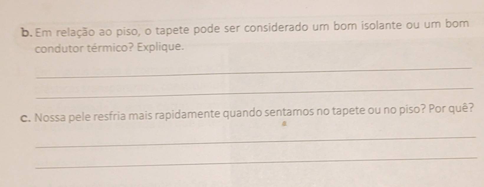 Em relação ao piso, o tapete pode ser considerado um bom isolante ou um bom 
condutor térmico? Explique. 
_ 
_ 
c. Nossa pele resfria mais rapidamente quando sentamos no tapete ou no piso? Por quê? 
_ 
_