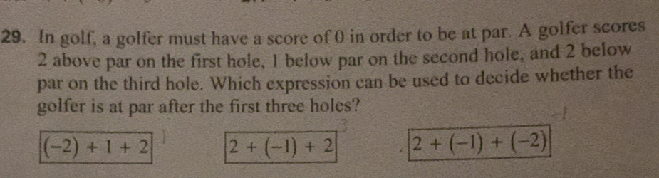 In golf, a golfer must have a score of 0 in order to be at par. A golfer scores
2 above par on the first hole, I below par on the second hole, and 2 below
par on the third hole. Which expression can be used to decide whether the
golfer is at par after the first three holes?
(-2)+1+2
2+(-1)+2
2+(-1)+(-2)