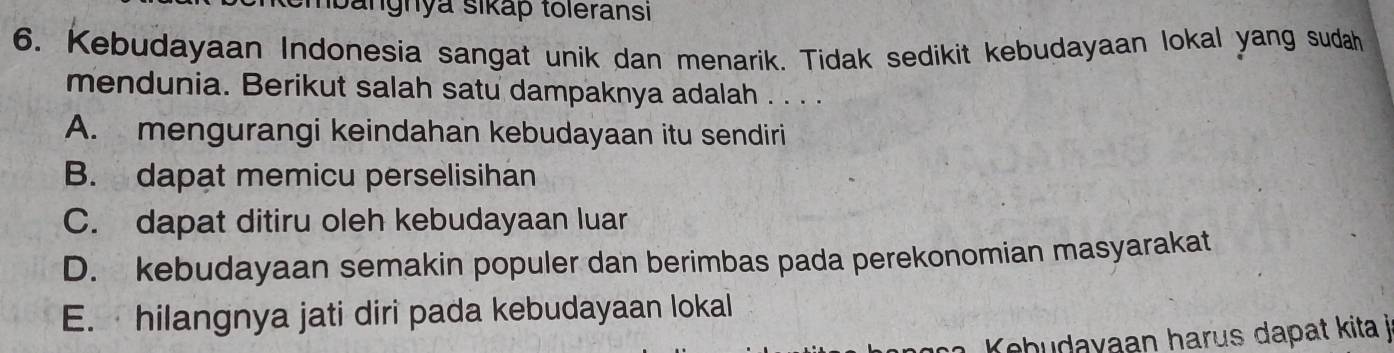 mbangnya sikap toleransi
6. Kebudayaan Indonesia sangat unik dan menarik. Tidak sedikit kebudayaan lokal yang sudah
mendunia. Berikut salah satu dampaknya adalah . . . .
A. mengurangi keindahan kebudayaan itu sendiri
B. dapat memicu perselisihan
C. dapat ditiru oleh kebudayaan luar
D. kebudayaan semakin populer dan berimbas pada perekonomian masyarakat
E. hilangnya jati diri pada kebudayaan lokal
Kebudayaan harus dapat kita j