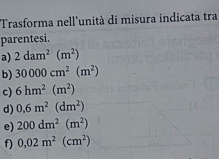 Trasforma nell'unità di misura indicata tra 
parentesi. 
a) 2dam^2(m^2)
b) 30000cm^2(m^2)
c) 6hm^2(m^2)
d) 0,6m^2(dm^2)
e) 200dm^2(m^2)
f) 0,02m^2(cm^2)