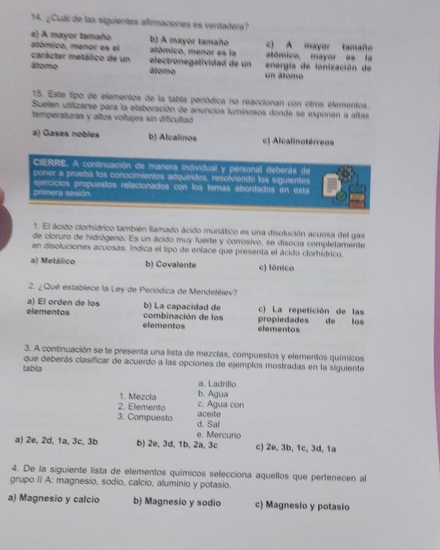 ¿Cuál de las siguientes afirmaciones es verdadera?
a) A mayor tamaño b) A mayor tamaño c) A mayor tamaño
atómico, menor es el atómico, menor es la atómico, mayor es la
carácter metálico de un electronegatividad de un  energía de lonización de
áltomo átomo un átomo
15. Este tipo de elementos de la tabla periódica no reaccionan con otros elementos.
Suelen utillizarse para la elaboración de anuncios luminosos donde se exponen a altas
temperaturas y altos voltajes sin dificultad
a) Gases nobles b) Alcalinos c) Alcalinotérreos
CIERRE. A continuación de manera individual y personal deberás de
poner a prueba los conocimientos adquiridos, resolviendo los siguientes
ejercícios propuestos relacionados con los temas abordados en esta
primera sesión.
1. El ácido clorhídrico también llamado ácido muriático es una disolución acuosa del gas
de cloruro de hidrógeno. Es un ácido muy fuerte y corrosivo, se disocia completamente
en disoluciones acuosas. Indica el tipo de enlace que presenta el ácido clorhídrico.
a) Metálico b) Covalente c) lónico
2. ¿Qué establece la Ley de Periódica de Mendeléiev?
a) El orden de los b) La capacidad de c) La repetición de las
elementos combinación de los propiedades de los
elementos elementos
3. A continuación se te presenta una lista de mezclas, compuestos y elementos químicos
que deberás clasificar de acuerdo a las opciones de ejemplos mostradas en la siguiente
tabla
a. Ladrillo
1. Mezcla b. Agua
c. Agua con
2. Elemento aceite
3. Compuesto d. Sal
e. Mercurio
a) 2e, 2d, 1a, 3c, 3b b) 2e, 3d, 1b, 2a, 3c c) 2e, 3b, 1c, 3d, 1a
4. De la siguiente lista de elementos químicos selecciona aquellos que pertenecen al
grupo II A: magnesio, sodio, calcio, aluminio y potasio.
a) Magnesio y calcio b) Magnesio y sodio c) Magnesio y potasio