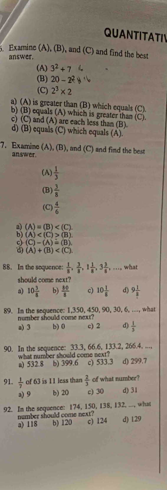 QUANTITATIV
5. Examine (A), (B), and (C) and find the best
answer.
(A) 3^2+7
(B) 20-2^2
(C) 2^3* 2
a) (A) is greater than (B) which equals (C).
b) (B) equals (A) which is greater than (C).
c) (C) and (A) are each less than (B).
d) (B) equals (C) which equals (A).
7. Examine (A), (B), and (C) and find the best
answer.
(A)  1/3 
(B)  3/8 
(C)  4/6 
a) (A)=(B)
b) (A) (B).
c) (C)-(A)=(B).
d) (A)+(B)
88. In the sequence:  1/8 , 3/8 ,1 1/8 ,3 3/8 ,..., what
should come next?
a) 10 3/8  b)  80/8  c) 10 1/8  d) 9 1/8 
89. In the sequence: 1,350, 450, 90, 30, 6, .., what
number should come next?
a) 3 b) 0 c) 2 d)  1/5 
90. In the sequence: 33.3, 66.6, 133.2, 266.4, ...,
what number should come next?
a) 532.8 b) 399.6 c) 533.3 d) 299.7
91.  1/7  of 63 is 11 less than  2/3  of what number?
a) 9 b) 20 c) 30 d) 31
92. In the sequence: 174, 150, 138, 132, ..., what
number should come next?
a) 118 b) 120 c) 124 d) 129