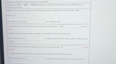 oaed your orswers to twa deciral placeu as needes', The function P(n)=440n-12790 represents a computer manufacturer's profit P(n) when w 
computers are sold. 
dermify the slope, and complete the foilowing sentence to explain the meanise of the slope. 
Slope 440 □
The compans eam5 beginarrayr 5encloselongdiv 440endarray per computer sold. 
no'sation . Find the Vertical intercept. Write your answer as an Ordered Pair; -2700 □  Imwallid 
Complete the lo lewing sontepe to explate the meaning of the Vertical Intercpet. 
f the compeny as fa □ computers, they will not make a profic. They will lose
e:78.7= l 
Find the Hocigestal intercept. Write your anower as an Ordered Palr: 79 overline  balid 
notation. 
Congrete the fallowing sentence to eepiale she meaning of the Hortzontal lntercpet. 
if the conzary sefa 29 corsputers, they wil break eves. They will earn 5