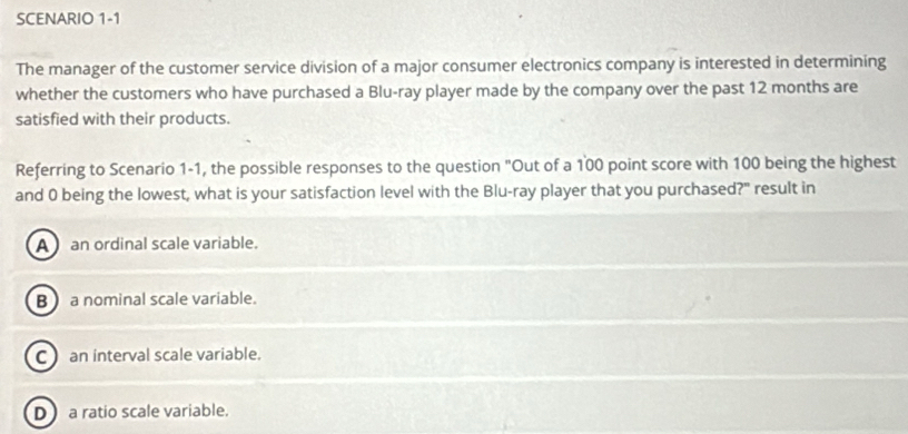 SCENARIO 1-1
The manager of the customer service division of a major consumer electronics company is interested in determining
whether the customers who have purchased a Blu-ray player made by the company over the past 12 months are
satisfied with their products.
Referring to Scenario 1-1, the possible responses to the question "Out of a 100 point score with 100 being the highest
and 0 being the lowest, what is your satisfaction level with the Blu-ray player that you purchased?" result in
A an ordinal scale variable.
B a nominal scale variable.
C an interval scale variable.
D a ratio scale variable.