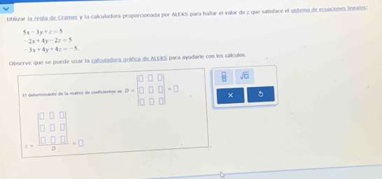 Utilizar la regla de Cramer y la calculadora proporcionada por ALEKS para hallar el valor de z que satisface el sistema de ecuaciones lineales:
5x-3y+z=5
-2x+4y-2z=5
-3x+4y+4z=-5. 
Observe que se puede usar la calculadora gráfica de ALEKS para ayudarie con los cálculos. 
El determinante de la matriz de coeficientes es D=beginbmatrix 0&□ &□  □ &□ &□  □ &□ &□ endbmatrix =□  □ /□   sqrt(□ )
× 5
z=frac beginvmatrix 0&0&□  0&□ &□  0&□ &□ endvmatrix □ =□