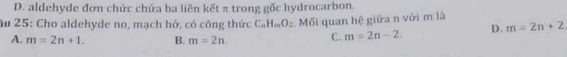 D. aldehyde đơn chức chứa ba liên kết π trong gốc hydrocarbon.
âu 25: Cho aldehyde no, mạch hở, có công thức C_nH_mO_2. Mối quan hệ giữa n với m là
A. m=2n+1. B. m=2n.
C. m=2n-2. D. m=2n+2