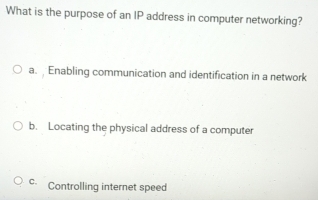 What is the purpose of an IP address in computer networking?
a. Enabling communication and identification in a network
b. Locating the physical address of a computer
c Controlling internet speed