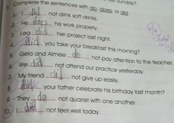 ust Sunday? 
Complete the sentences with do, does, or did. 
1、1_ not drink soft drinks. 
2. He_ his work properly. 
3. Lea _her project last night. 
4. _you take your breakfast this morning? 
5. Gela and Aimee_ 
not pay attention to the teacher. 
6. We_ not attend our practice yesterday. 
7. My friend_ not give up easily. 
8. _your father celebrate his birthday last month? 
9. They_ not quarrel with one another. 
10./ I_ not feel well today.