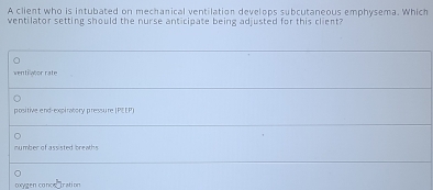 A client who is intubated on mechanical ventilation develops subcutaneous emphysema. Which
ventilator setting should the nurse anticipate being adjusted for this client?
ventiwtor rate
positive end-expiratory pressure|PE EP)
number of assisted breaths.
corygen canos bration