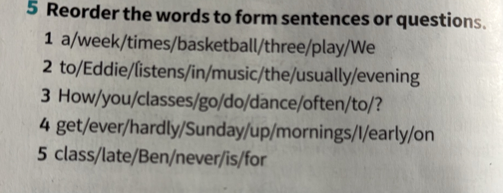 Reorder the words to form sentences or questions. 
1 a/week/times/basketball/three/play/We 
2 to/Eddie/listens/in/music/the/usually/evening 
3 How/you/classes/go/do/dance/often/to/? 
4 get/ever/hardly/Sunday/up/mornings/I/early/on 
5 class/late/Ben/never/is/for