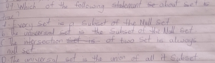 Which of the following stadement about set i
true?
A. Every set is a subsct of the Wall set
6 The universel set is the Subset of the Wull set.
C The intersection of two set is always
wall set
D. The uniccersal set is the union of all it Subset