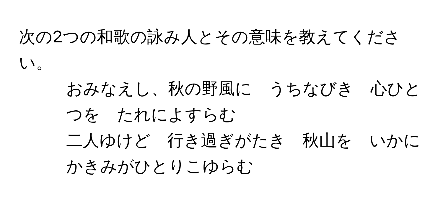 次の2つの和歌の詠み人とその意味を教えてください。  

1. おみなえし、秋の野風に　うちなびき　心ひとつを　たれによすらむ  

2. 二人ゆけど　行き過ぎがたき　秋山を　いかにかきみがひとりこゆらむ