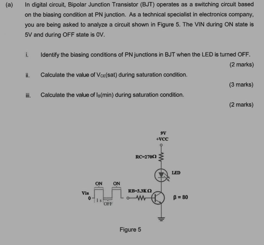 In digital circuit, Bipolar Junction Transistor (BJT) operates as a switching circuit based
on the biasing condition at PN junction. As a technical specialist in electronics company,
you are being asked to analyze a circuit shown in Figure 5. The VIN during ON state is
5V and during OFF state is 0V.
i. Identify the biasing conditions of PN junctions in BJT when the LED is turned OFF.
(2 marks)
ii. Calculate the value of V_CE (s at )during saturation condition.
(3 marks)
iii. Calculate the value of I_B(min) during saturation condition.
(2 marks)