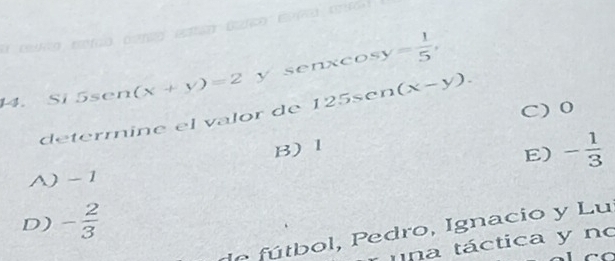  1/3 
14. Si 5sen (x+y)=2 y senxco y= 1/5 ,
C) 0
deterrine el valor de 12 5sc n(x-y).
B) 1
E) - 1/3 
A) - 1
D) - 2/3 
de fú tbol, P edro, Ignacio y Lu
una táctica y no
C