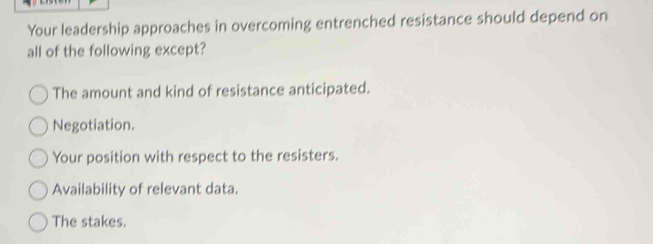 Your leadership approaches in overcoming entrenched resistance should depend on
all of the following except?
The amount and kind of resistance anticipated.
Negotiation.
Your position with respect to the resisters.
Availability of relevant data.
The stakes.