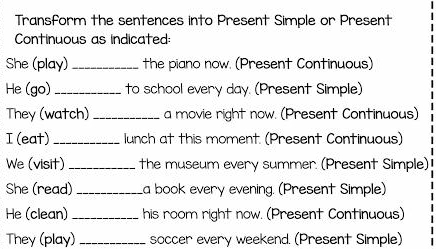 Transform the sentences into Present Simple or Present 
Continuous as indicated: 
She (play)_ the piano now. (Present Continuous) 
He (go) _to school every day. (Present Simple) 
They (watch) _a movie right now. (Present Continuous) 
I (eat) _lunch at this moment. (Present Continuous) 
We (visit) _the museum every summer. (Present Simple) 
She (read) _La book every evening. (Present Simple) 
He (clean) _his room right now. (Present Continuous) 
They (play) _soccer every weekend. (Present Simple)