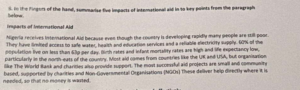 In the Fingers of the hand, summarise five impacts of international aid in to key points from the paragraph 
below. 
Impacts of International Aid 
Nigeria receives International Aid because even though the country is developing rapidly many people are still poor. 
They have limited access to safe water, health and education services and a reliable electricity supply. 60% of the 
population live on less than 63p per day. Birth rates and Infant mortality rates are high and life expectancy low, 
particularly in the north-eats of the country. Most aid comes from countries like the UK and USA, but organisation 
like The World Bank and charities also provide support. The most successful aid projects are small and community 
based, supported by charities and Non-Governmental Organisations (NGOs) These deliver help directly where it is 
needed, so that no money is wasted.