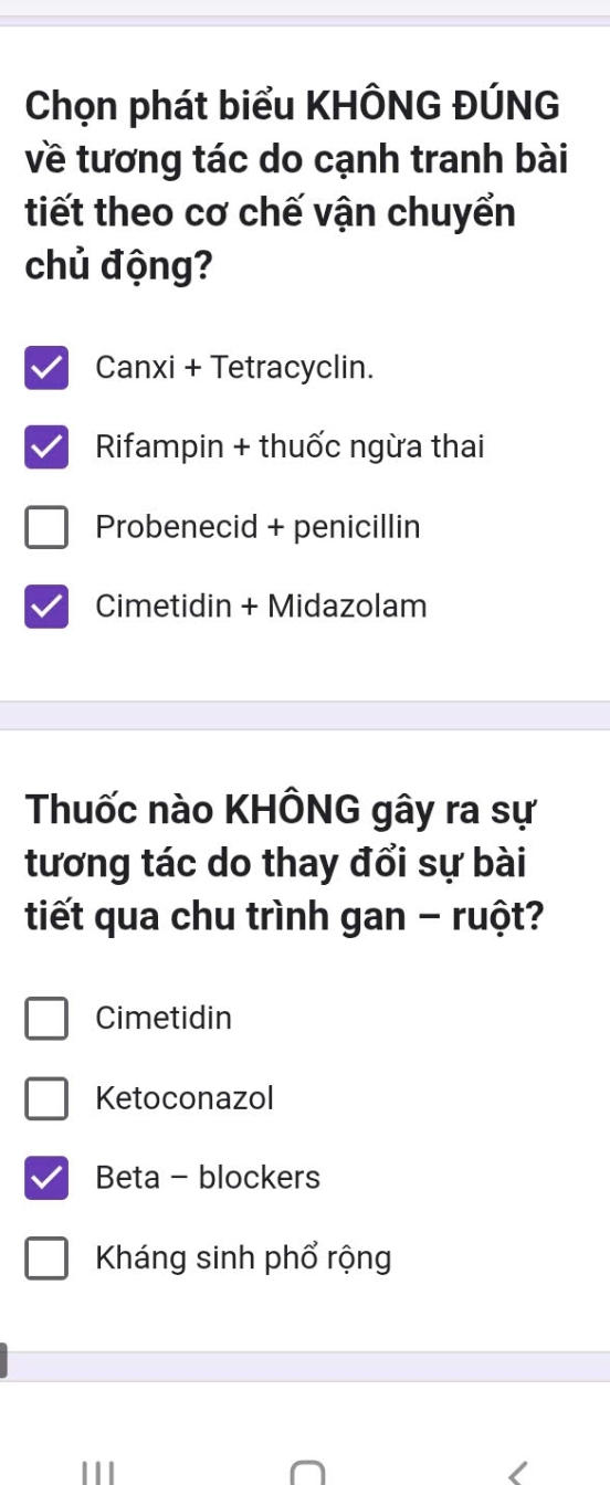 Chọn phát biểu KHÔNG ĐÚNG
về tương tác do cạnh tranh bài
tiết theo cơ chế vận chuyển
chủ động?
Canxi + Tetracyclin.
Rifampin + thuốc ngừa thai
Probenecid + penicillin
Cimetidin + Midazolam
Thuốc nào KHÔNG gây ra sự
tương tác do thay đổi sự bài
tiết qua chu trình gan - ruột?
Cimetidin
Ketoconazol
Beta - blockers
Kháng sinh phổ rộng