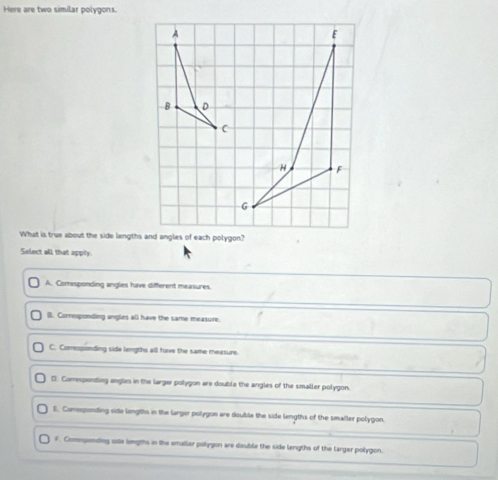 Here are two similar polygons.
What is true about the side lengths and angles of each polygon?
Select all that apply.
A. Corresponding angles have different measures.
B. Corresponding ungles all have the same measure.
C. Comresponding side lengths all have the same measure.
D. Comesponding angles in the larger polygon are double the angles of the smaller polygon.
E. Comresponding side langths in the larger polygon are double the side lengths of the smaller polygon.
F. Comesponding sae lemgths in the smaller polygon are double the side lengths of the larger polygon.