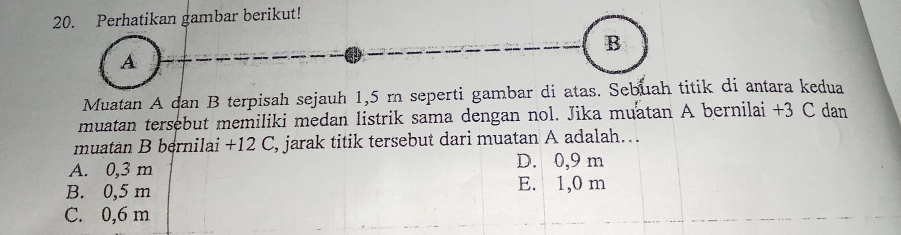 Perhatikan gambar berikut!
B
A
Muatan A dan B terpisah sejauh 1,5 m seperti gambar di atas. Sebuah titik di antara kedua
muatan tersebut memiliki medan listrik sama dengan nol. Jika muatan A bernilai +3 C dan
muatan B bernilai +12 C, jarak titik tersebut dari muatan A adalah…..
A. 0,3 m
D. 0,9 m
B. 0,5 m
E. 1,0 m
C. 0,6 m