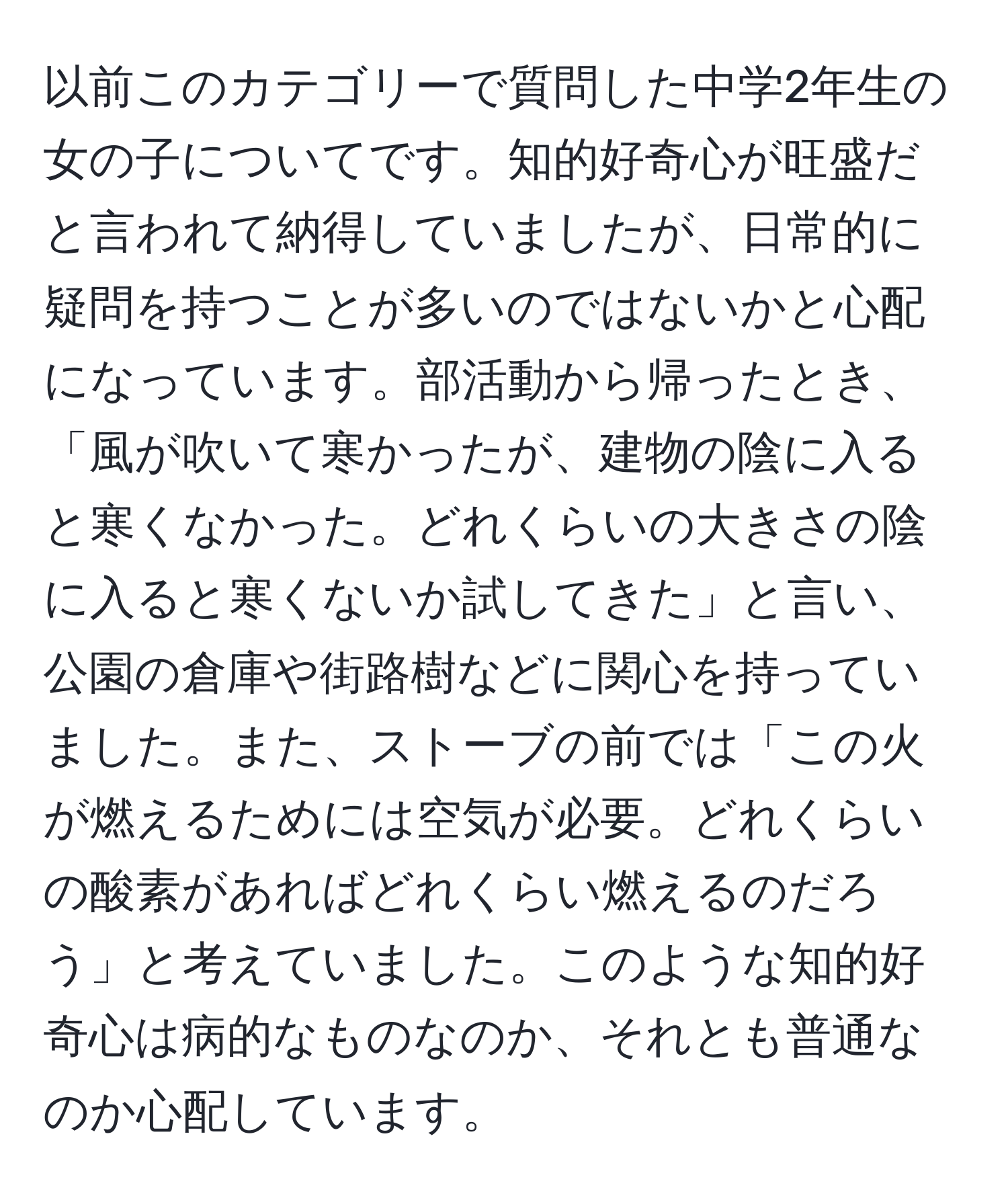 以前このカテゴリーで質問した中学2年生の女の子についてです。知的好奇心が旺盛だと言われて納得していましたが、日常的に疑問を持つことが多いのではないかと心配になっています。部活動から帰ったとき、「風が吹いて寒かったが、建物の陰に入ると寒くなかった。どれくらいの大きさの陰に入ると寒くないか試してきた」と言い、公園の倉庫や街路樹などに関心を持っていました。また、ストーブの前では「この火が燃えるためには空気が必要。どれくらいの酸素があればどれくらい燃えるのだろう」と考えていました。このような知的好奇心は病的なものなのか、それとも普通なのか心配しています。