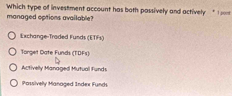 Which type of investment account has both passively and actively * 1 point
managed options available?
Exchange-Traded Funds (ETFs)
Target Date Funds (TDFs)
Actively Managed Mutual Funds
Passively Managed Index Funds