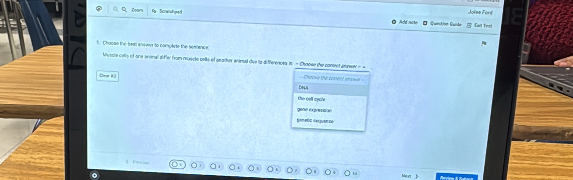 Jolee Ford
Q、Q、Zoam l Scratchpad Add note Question Guide
Exit Test
1. Choose the best answer to complete the sentence:
Muscle cells of one animal differ from muscle cells of another animal due to differences in - Choose the correct answer - -
Clear All
- Choose the correct answer -
DNA
the cell cycle
gene expression
genetic sequence
《 Previous
Next 》 Review & Submi