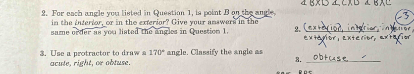 For each angle you listed in Question 1, is point B on the angle, 
in the interior, or in the exterior? Give your answers in the 
2. 
same order as you listed the angles in Question 1. _derior 
exterior, exterio 
3. Use a protractor to draw a 170° angle. Classify the angle as 
acute, right, or obtuse. 
3._