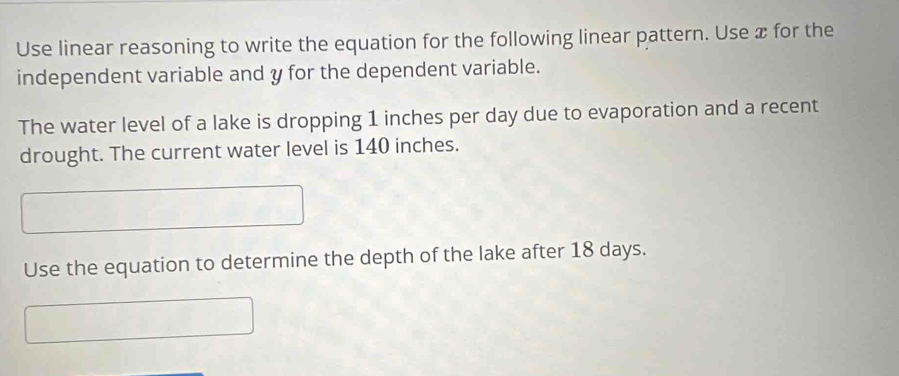 Use linear reasoning to write the equation for the following linear pattern. Use æ for the 
independent variable and y for the dependent variable. 
The water level of a lake is dropping 1 inches per day due to evaporation and a recent 
drought. The current water level is 140 inches. 
Use the equation to determine the depth of the lake after 18 days.