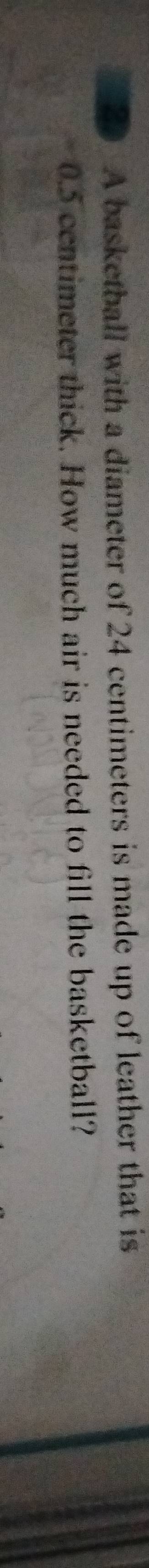 A basketball with a diameter of 24 centimeters is made up of leather that is
0.5 centimeter thick. How much air is needed to fill the basketball?